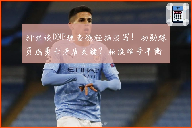 科尔谈DNP理查德轻描淡写！功勋球员成勇士矛盾关键？轮换难寻平衡