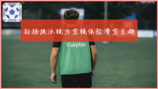 孙杨换泳镜为雪镜体验滑雪乐趣